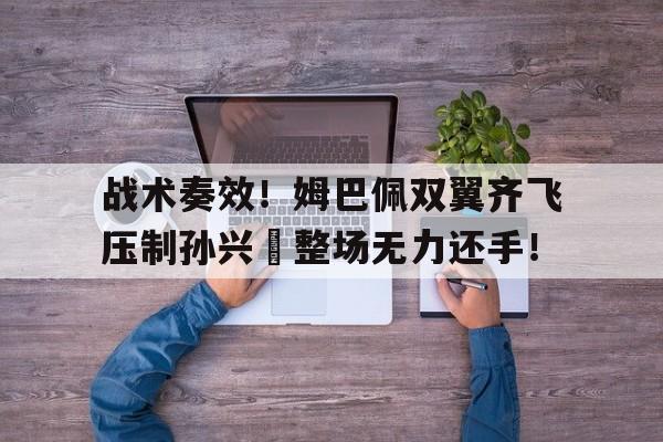 战术奏效！姆巴佩双翼齐飞压制孙兴慜整场无力还手！